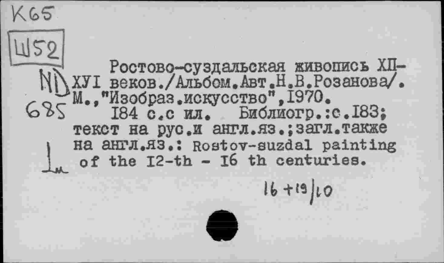 ﻿KGS’
Ш72
. X Ростово-суздальская живопись ХП ц| \ ХУI веков./Альбом•Авт.Н .В.Розанова/
' о 'z М., "Изобраз .искусство", 1970.
GYS 184 с «с ил. Библиогр. ЇС.І83;
текст на рус.и ант л. яз.; з аг л. также на англ.ЯЗ.; Roatov-suzdal painting of the 12-th - l6 th centuries.